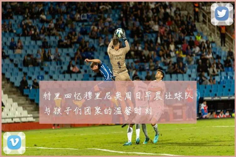 特里回忆穆里尼奥周日早晨让球队与孩子们团聚的温馨时刻