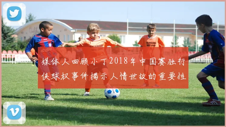 媒体人回顾小丁2018年中国赛独行侠球权事件揭示人情世故的重要性