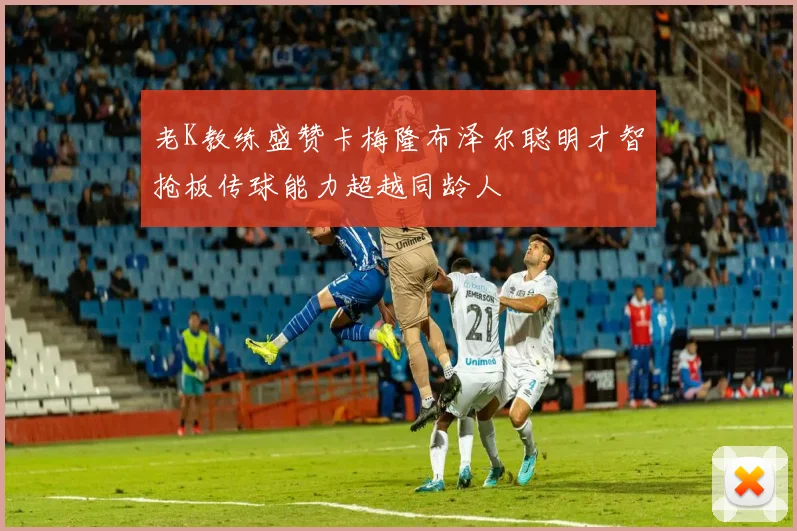 老K教练盛赞卡梅隆布泽尔聪明才智抢板传球能力超越同龄人