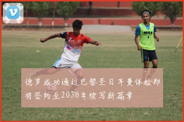 德罗成功通过巴黎圣日耳曼体检即将签约至2030年续写新篇章