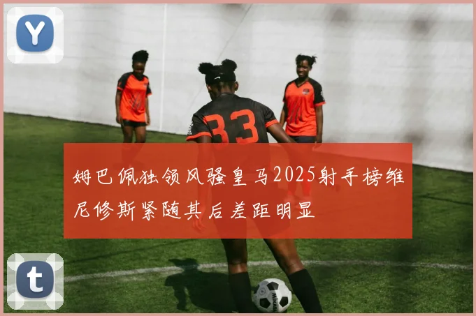 姆巴佩独领风骚皇马2025射手榜维尼修斯紧随其后差距明显