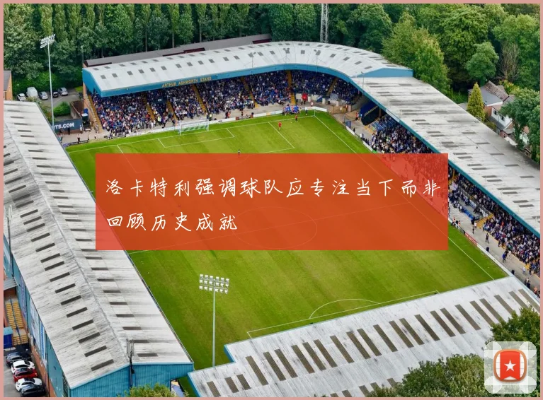 洛卡特利强调球队应专注当下而非回顾历史成就