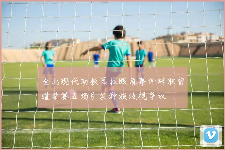 全北现代助教因拉眼角事件辞职曾遭禁赛五场引发种族歧视争议