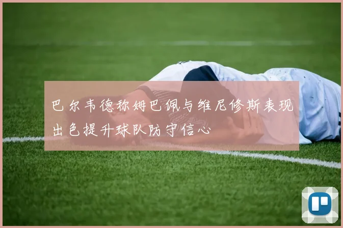 巴尔韦德称姆巴佩与维尼修斯表现出色提升球队防守信心