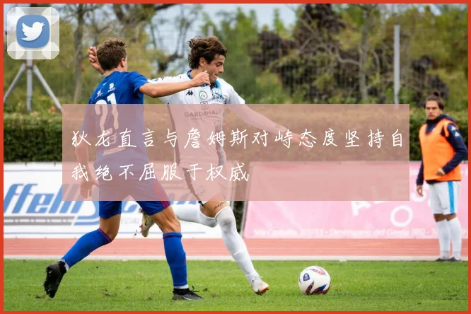 狄龙直言与詹姆斯对峙态度坚持自我绝不屈服于权威