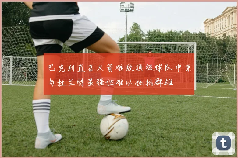 巴克利直言火箭难敌顶级球队申京与杜兰特虽强但难以独抗群雄