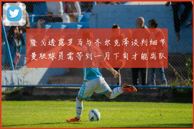 隆戈透露罗马与齐尔克泽谈判细节曼联球员需等到一月下旬才能离队