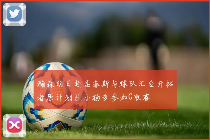 瀚森明日赴孟菲斯与球队汇合开拓者原计划让小杨多参加G联赛