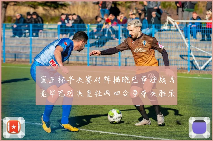 国王杯半决赛对阵揭晓巴萨迎战马竞毕巴对决皇社两回合争夺决胜荣耀