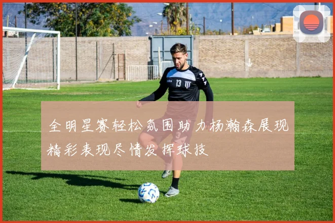 全明星赛轻松氛围助力杨瀚森展现精彩表现尽情发挥球技