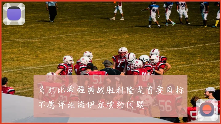 乌尔比希强调战胜科隆是首要目标不愿评论诺伊尔续约问题