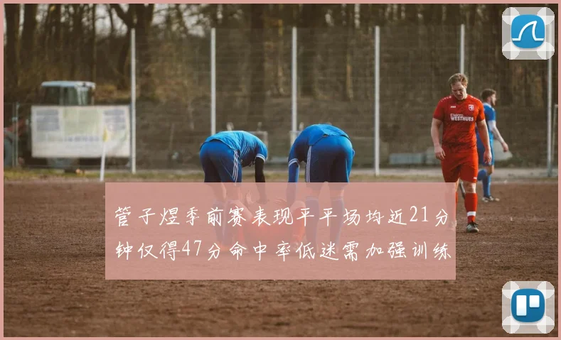 管子煜季前赛表现平平场均近21分钟仅得47分命中率低迷需加强训练
