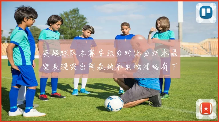英超球队本赛季积分对比分析水晶宫表现突出阿森纳和利物浦略有下滑