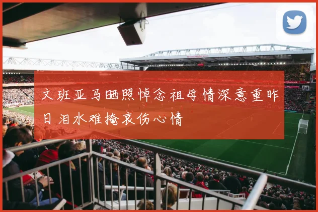 文班亚马晒照悼念祖母情深意重昨日泪水难掩哀伤心情