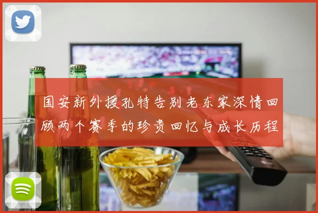 国安新外援孔特告别老东家深情回顾两个赛季的珍贵回忆与成长历程