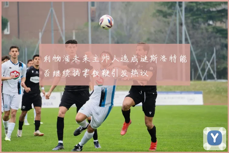 利物浦未来主帅人选成谜斯洛特能否继续执掌教鞭引发热议