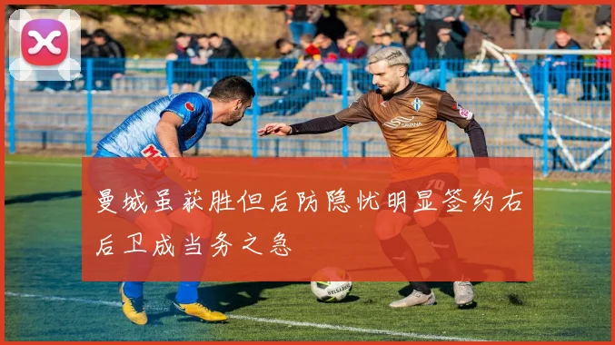 曼城虽获胜但后防隐忧明显签约右后卫成当务之急