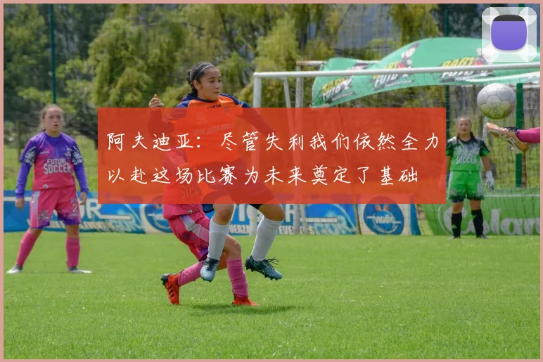 阿夫迪亚：尽管失利我们依然全力以赴这场比赛为未来奠定了基础