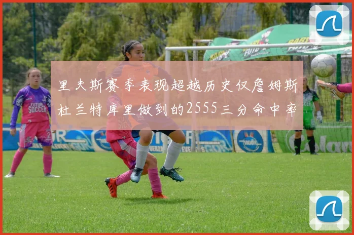里夫斯赛季表现超越历史仅詹姆斯杜兰特库里做到的2555三分命中率50成就