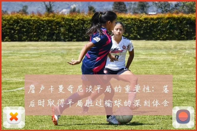 詹卢卡曼奇尼谈平局的重要性：落后时取得平局胜过输球的深刻体会