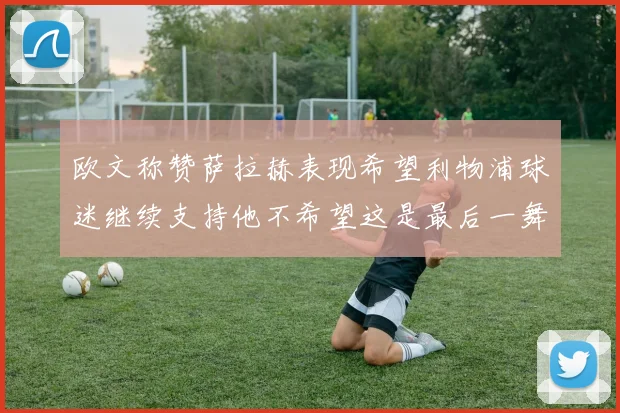 欧文称赞萨拉赫表现希望利物浦球迷继续支持他不希望这是最后一舞